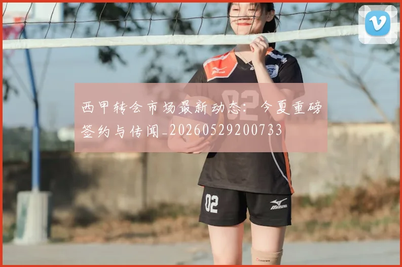 西甲转会市场最新动态：今夏重磅签约与传闻_20260529200733
