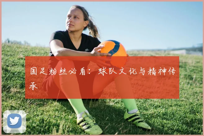 国足粉丝必看：球队文化与精神传承