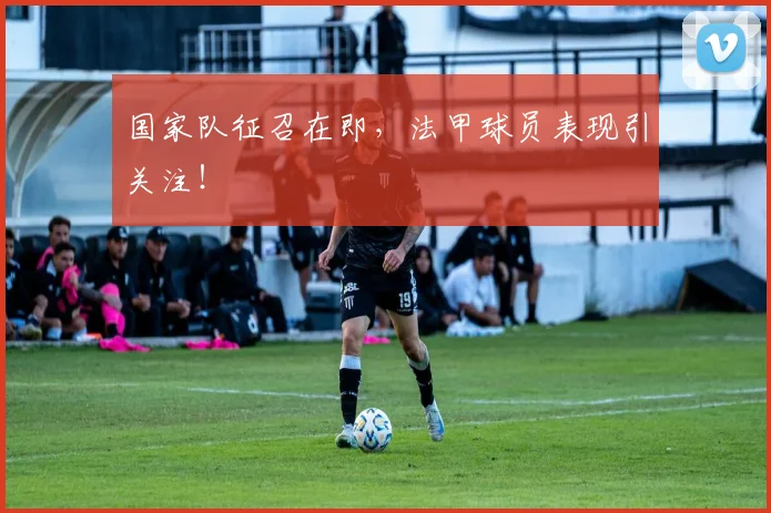 国家队征召在即，法甲球员表现引关注！