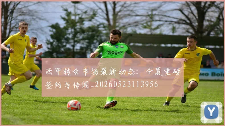 西甲转会市场最新动态：今夏重磅签约与传闻_20260523113956
