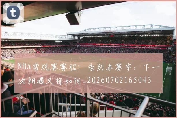 NBA常规赛赛程：告别本赛季，下一次相遇又将如何_20260702165043