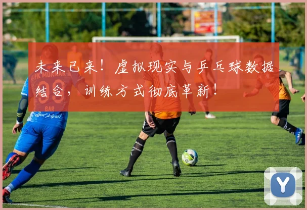 未来已来！虚拟现实与乒乓球数据结合，训练方式彻底革新！
