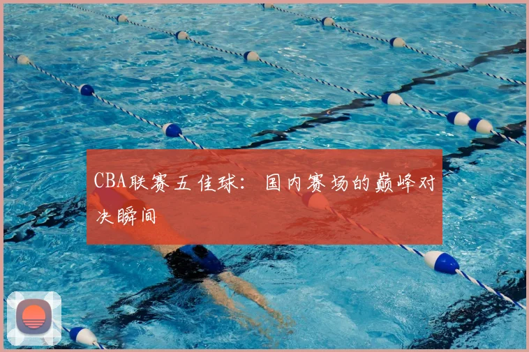 CBA联赛五佳球：国内赛场的巅峰对决瞬间