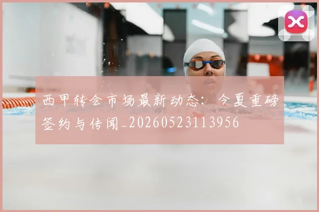 西甲转会市场最新动态：今夏重磅签约与传闻_20260523113956