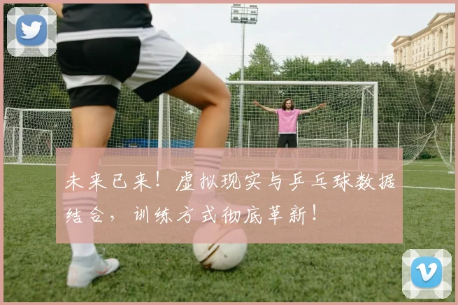 未来已来！虚拟现实与乒乓球数据结合，训练方式彻底革新！