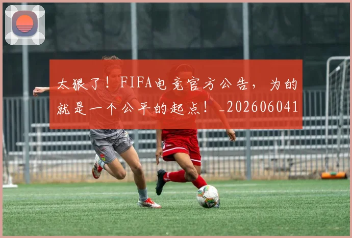 太狠了！FIFA电竞官方公告，为的就是一个公平的起点！_20260604144525