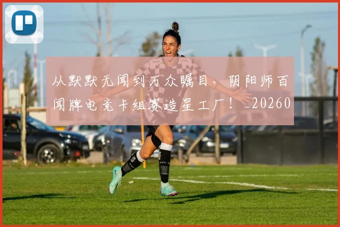 从默默无闻到万众瞩目，阴阳师百闻牌电竞卡组赛造星工厂！_20260601173337_20260704165215