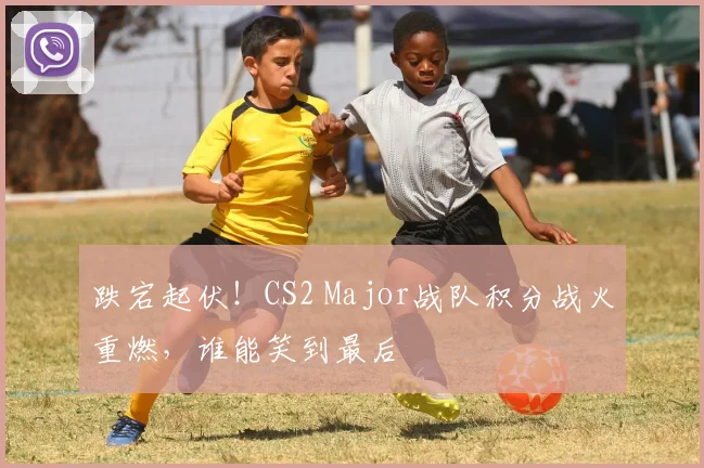 跌宕起伏!CS2 Major战队积分战火重燃,谁能笑到最后
