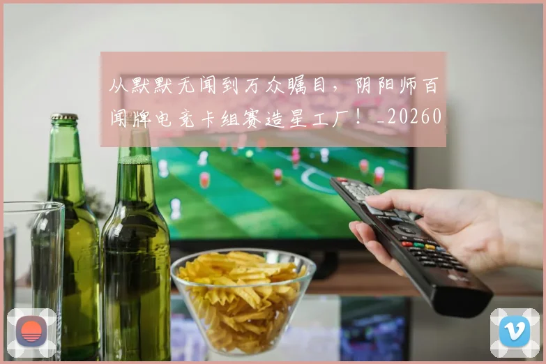 从默默无闻到万众瞩目,阴阳师百闻牌电竞卡组赛造星工厂!_20260601173337_20260704165215