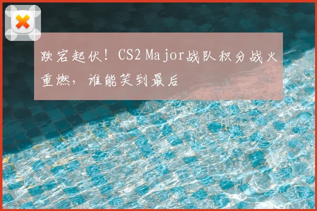 跌宕起伏！CS2 Major战队积分战火重燃，谁能笑到最后