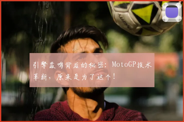 引擎轰鸣背后的秘密：MotoGP技术革新，原来是为了这个！
